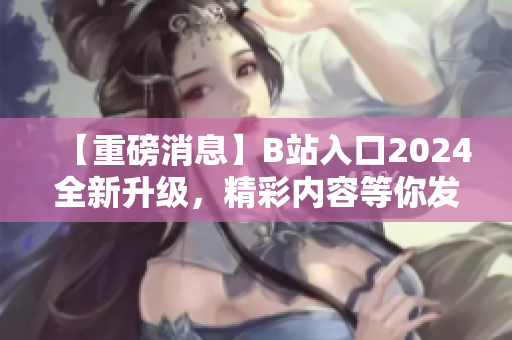 【重磅消息】B站入口2024全新升級，精彩內(nèi)容等你發(fā)現(xiàn)