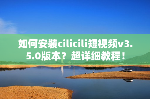 如何安裝cilicili短視頻v3.5.0版本？超詳細(xì)教程！