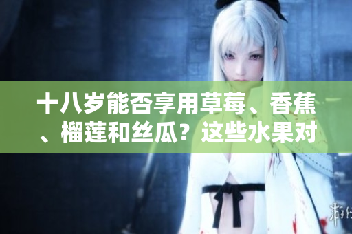 十八歲能否享用草莓、香蕉、榴蓮和絲瓜？這些水果對于十八歲的人來說適合食用嗎？