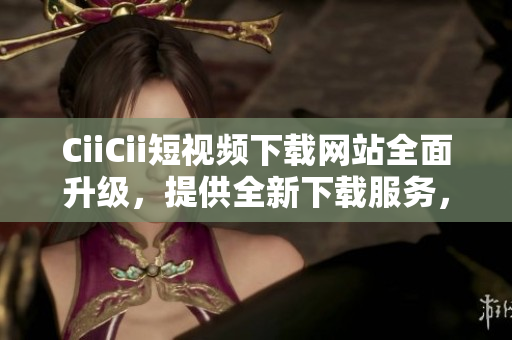 CiiCii短視頻下載網(wǎng)站全面升級，提供全新下載服務(wù)，盡享精彩內(nèi)容!