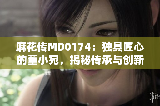 麻花傳MD0174：獨(dú)具匠心的董小宛，揭秘傳承與創(chuàng)新