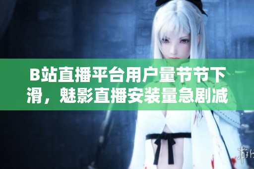 B站直播平臺用戶量節(jié)節(jié)下滑，魅影直播安裝量急劇減少