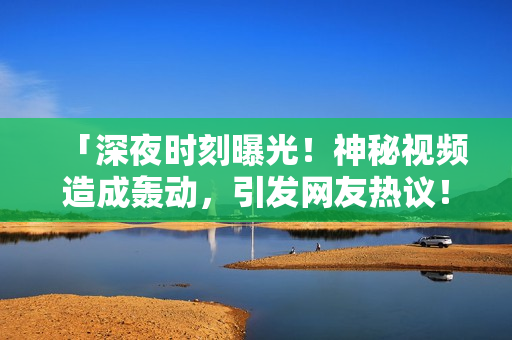 「深夜時(shí)刻曝光！神秘視頻造成轟動(dòng)，引發(fā)網(wǎng)友熱議！」
