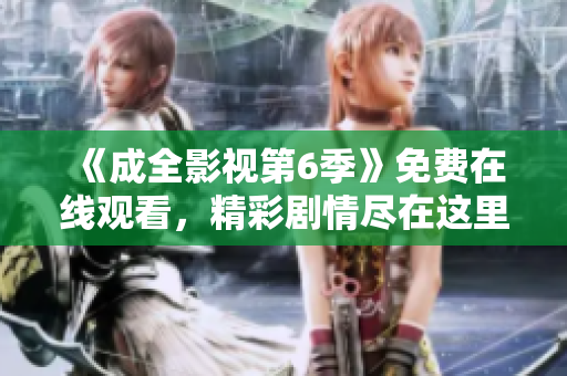 《成全影視第6季》免費(fèi)在線觀看，精彩劇情盡在這里!
