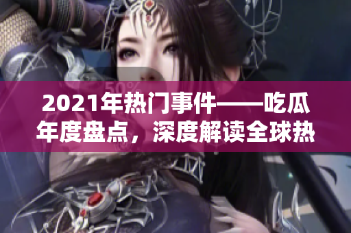 2021年熱門(mén)事件——吃瓜年度盤(pán)點(diǎn)，深度解讀全球熱點(diǎn)話題、世界大事及明星八卦