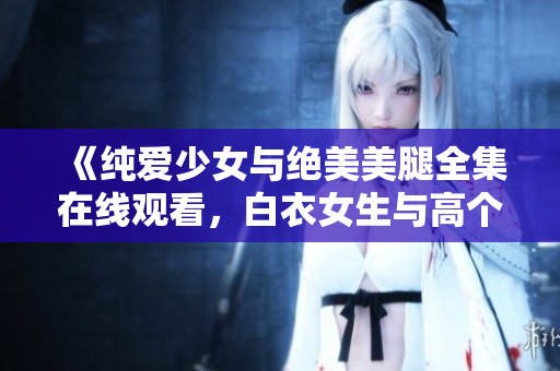 《純愛少女與絕美美腿全集在線觀看，白衣女生與高個(gè)帥哥激情愛情劇情大片》