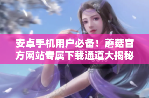 安卓手機(jī)用戶必備！蘑菇官方網(wǎng)站專屬下載通道大揭秘