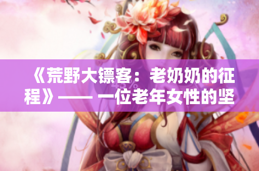 《荒野大鏢客：老奶奶的征程》—— 一位老年女性的堅韌生存故事