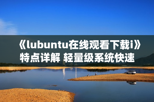 《lubuntu在線觀看下載i》特點(diǎn)詳解 輕量級(jí)系統(tǒng)快速上手、資源占用低，操作簡(jiǎn)便