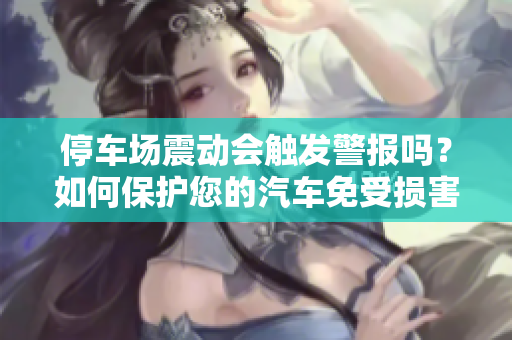 停車場(chǎng)震動(dòng)會(huì)觸發(fā)警報(bào)嗎？如何保護(hù)您的汽車免受損害？
