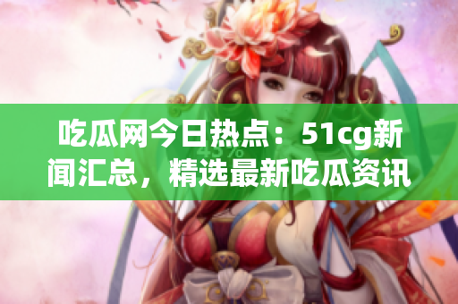 吃瓜網(wǎng)今日熱點(diǎn)：51cg新聞匯總，精選最新吃瓜資訊