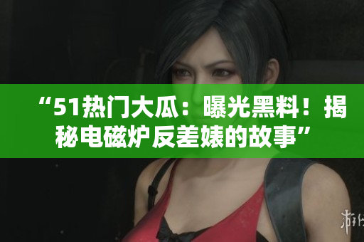 “51熱門大瓜：曝光黑料！揭秘電磁爐反差婊的故事”