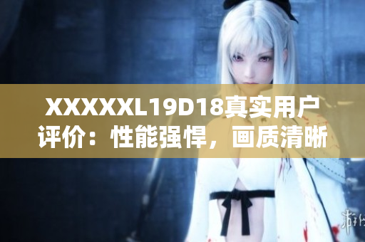 XXXXXL19D18真實(shí)用戶評價：性能強(qiáng)悍，畫質(zhì)清晰，無懈可擊的使用體驗(yàn)