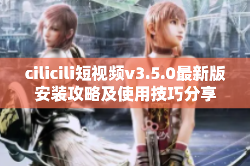 cilicili短視頻v3.5.0最新版安裝攻略及使用技巧分享