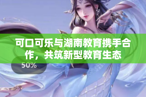 可口可樂與湖南教育攜手合作，共筑新型教育生態(tài)