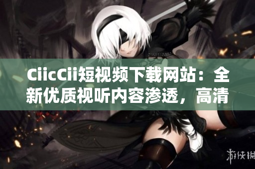 CiicCii短視頻下載網站：全新優(yōu)質視聽內容滲透，高清視頻資源免費獲取
