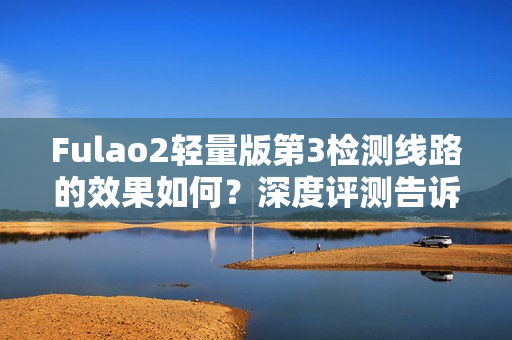 Fulao2輕量版第3檢測線路的效果如何？深度評測告訴你
