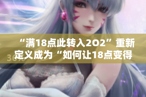 “滿18點此轉(zhuǎn)入2O2”重新定義成為“如何讓18點變得有趣——探索2O2的娛樂之旅”