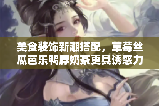 美食裝飾新潮搭配，草莓絲瓜芭樂鴨脖奶茶更具誘惑力