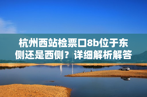 杭州西站檢票口8b位于東側(cè)還是西側(cè)？詳細(xì)解析解答