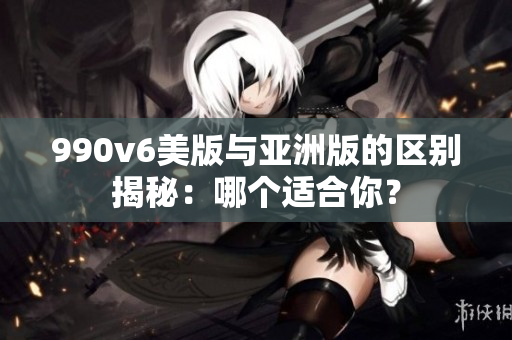 990v6美版與亞洲版的區(qū)別揭秘：哪個適合你？