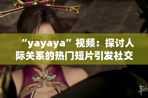 “yayaya”視頻：探討人際關(guān)系的熱門短片引發(fā)社交媒體熱議