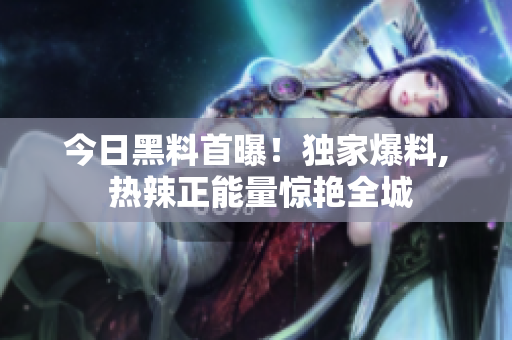 今日黑料首曝！獨家爆料, 熱辣正能量驚艷全城