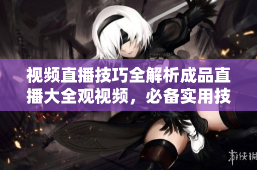 視頻直播技巧全解析成品直播大全觀視頻，必備實用技術(shù)解析