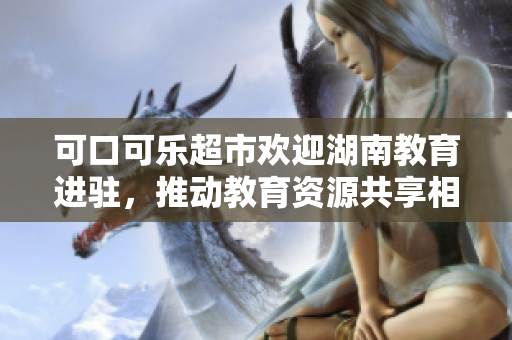 可口可樂超市歡迎湖南教育進駐，推動教育資源共享相互融合