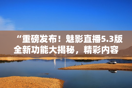 “重磅發(fā)布！魅影直播5.3版全新功能大揭秘，精彩內(nèi)容不容錯過！”