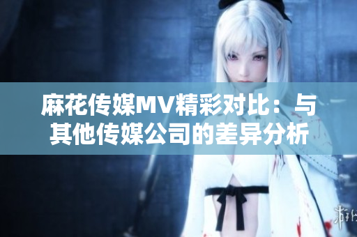 麻花傳媒MV精彩對比：與其他傳媒公司的差異分析