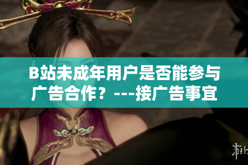 B站未成年用戶是否能參與廣告合作？---接廣告事宜涉及B站未成年用戶如何規(guī)定？