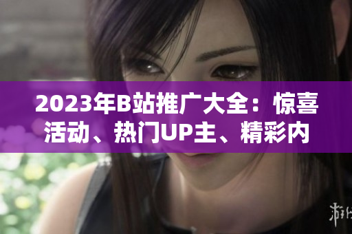 2023年B站推廣大全：驚喜活動(dòng)、熱門UP主、精彩內(nèi)容一網(wǎng)打盡