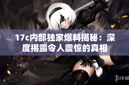17c內(nèi)部獨(dú)家爆料揭秘：深度揭露令人震驚的真相