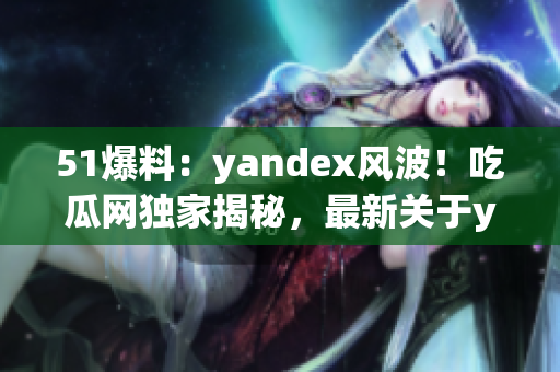 51爆料：yandex風(fēng)波！吃瓜網(wǎng)獨(dú)家揭秘，最新關(guān)于yandex的爆料大揭秘