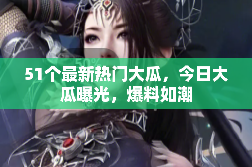 51個(gè)最新熱門大瓜，今日大瓜曝光，爆料如潮