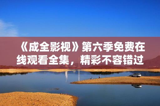 《成全影視》第六季免費(fèi)在線觀看全集，精彩不容錯(cuò)過！