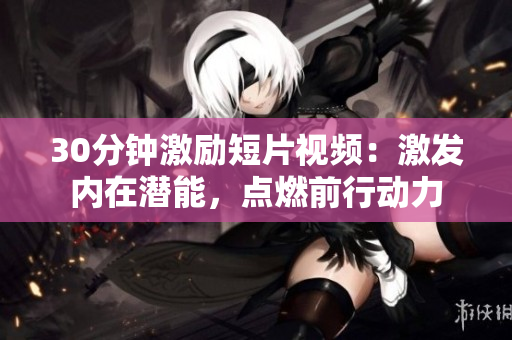30分鐘激勵(lì)短片視頻：激發(fā)內(nèi)在潛能，點(diǎn)燃前行動(dòng)力