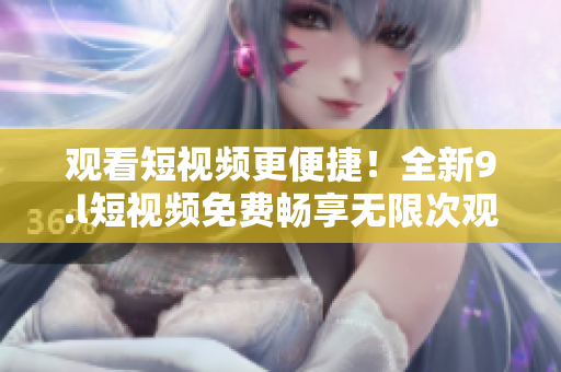觀看短視頻更便捷！全新9.l短視頻免費(fèi)暢享無(wú)限次觀看
