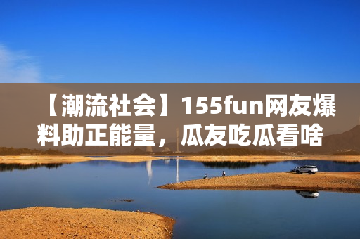 【潮流社會】155fun網(wǎng)友爆料助正能量，瓜友吃瓜看啥？