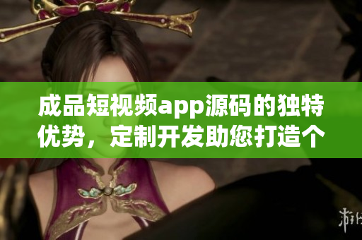 成品短視頻app源碼的獨特優(yōu)勢，定制開發(fā)助您打造個性化視頻平臺