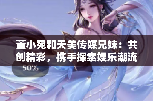 董小宛和天美傳媒兄妹：共創(chuàng)精彩，攜手探索娛樂潮流