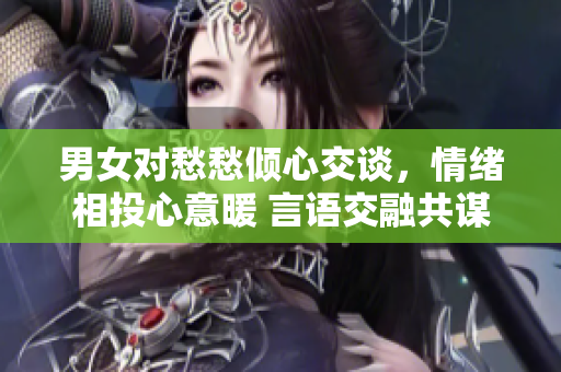 男女對愁愁傾心交談，情緒相投心意暖 言語交融共謀未來。
