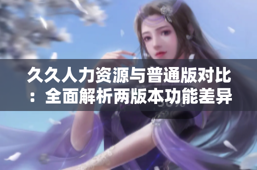 久久人力資源與普通版對比：全面解析兩版本功能差異及適用場景評估