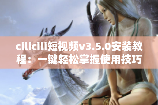 cilicili短視頻v3.5.0安裝教程：一鍵輕松掌握使用技巧