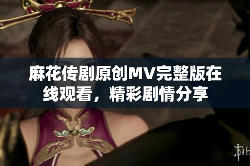 麻花傳劇原創(chuàng)MV完整版在線觀看，精彩劇情分享