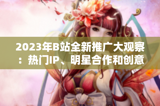 2023年B站全新推廣大觀察：熱門IP、明星合作和創(chuàng)意內容驚喜揭秘