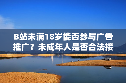 B站未滿18歲能否參與廣告推廣？未成年人是否合法接受廣告？