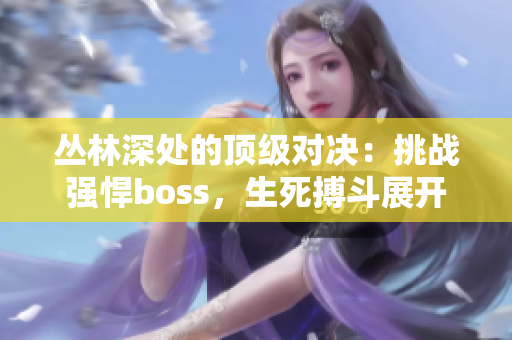 叢林深處的頂級(jí)對(duì)決：挑戰(zhàn)強(qiáng)悍boss，生死搏斗展開