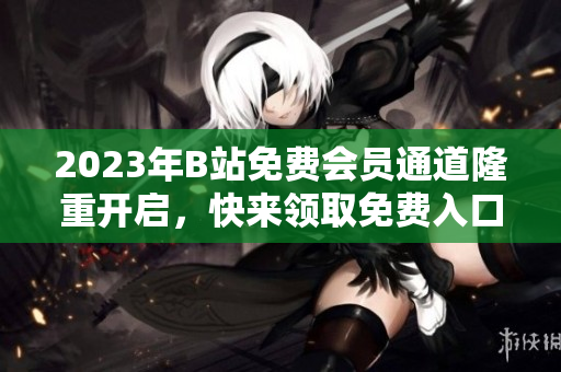 2023年B站免費(fèi)會(huì)員通道隆重開啟，快來領(lǐng)取免費(fèi)入口享受更多會(huì)員福利